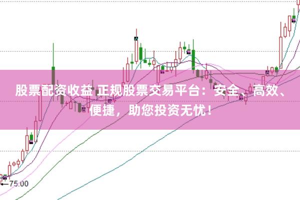 股票配资收益 正规股票交易平台：安全、高效、便捷，助您投资无忧！