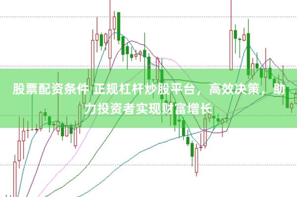 股票配资条件 正规杠杆炒股平台，高效决策，助力投资者实现财富增长