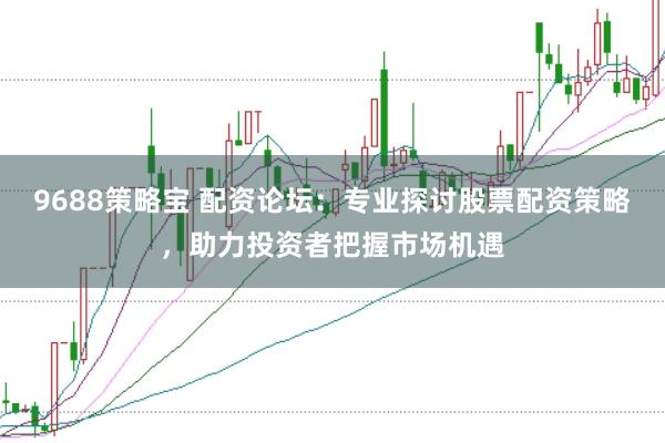 9688策略宝 配资论坛：专业探讨股票配资策略，助力投资者把握市场机遇
