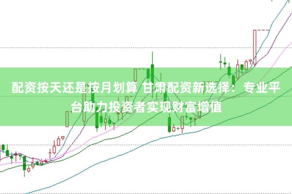 配资按天还是按月划算 甘肃配资新选择：专业平台助力投资者实现财富增值