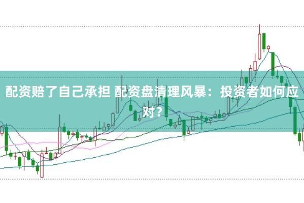 配资赔了自己承担 配资盘清理风暴：投资者如何应对？