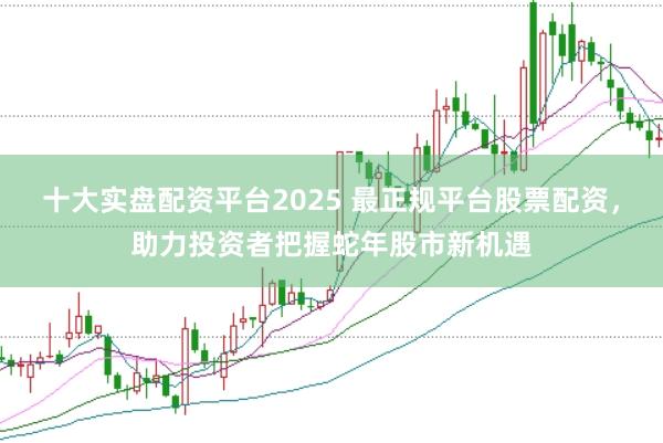 十大实盘配资平台2025 最正规平台股票配资，助力投资者把握蛇年股市新机遇
