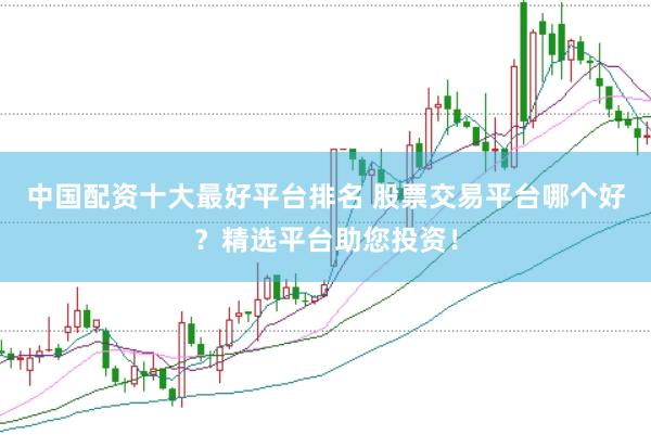 中国配资十大最好平台排名 股票交易平台哪个好？精选平台助您投资！