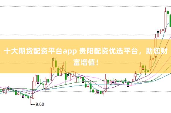 十大期货配资平台app 贵阳配资优选平台，助您财富增值！
