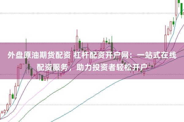 外盘原油期货配资 杠杆配资开户网：一站式在线配资服务，助力投资者轻松开户
