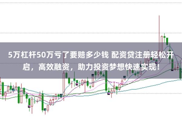 5万杠杆50万亏了要赔多少钱 配资贷注册轻松开启，高效融资，助力投资梦想快速实现！
