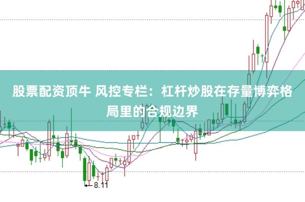 股票配资顶牛 风控专栏：杠杆炒股在存量博弈格局里的合规边界