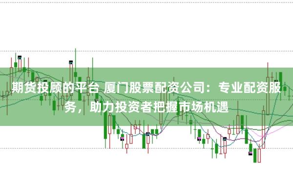 期货投顾的平台 厦门股票配资公司：专业配资服务，助力投资者把握市场机遇