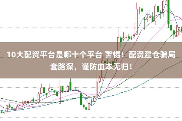 10大配资平台是哪十个平台 警惕！配资建仓骗局套路深，谨防血本无归！