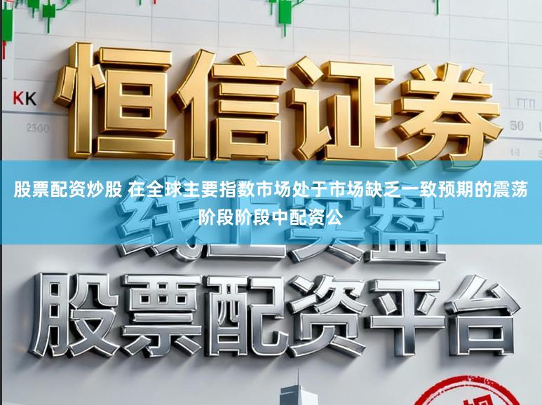 股票配资炒股 在全球主要指数市场处于市场缺乏一致预期的震荡阶段阶段中配资公