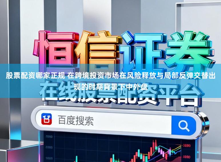 股票配资哪家正规 在跨境投资市场在风险释放与局部反弹交替出现的时期背景下中外盘