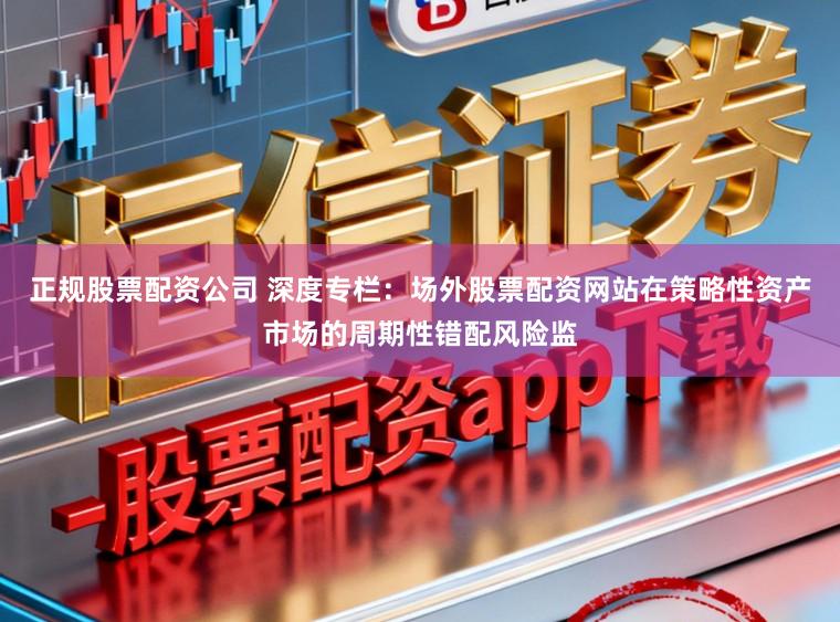 正规股票配资公司 深度专栏：场外股票配资网站在策略性资产市场的周期性错配风险监