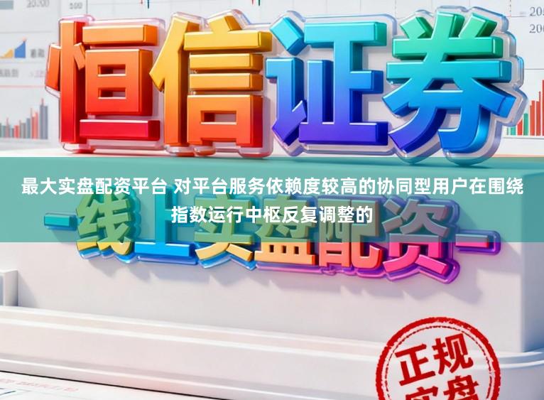 最大实盘配资平台 对平台服务依赖度较高的协同型用户在围绕指数运行中枢反复调整的
