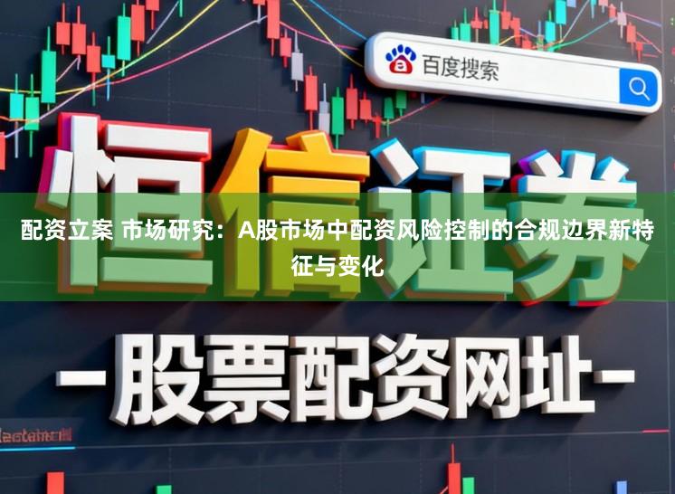 配资立案 市场研究：A股市场中配资风险控制的合规边界新特征与变化
