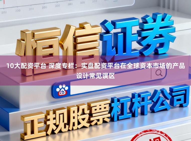 10大配资平台 深度专栏：实盘配资平台在全球资本市场的产品设计常见误区