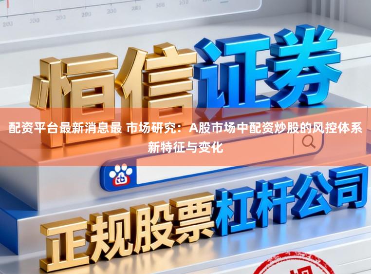 配资平台最新消息最 市场研究：A股市场中配资炒股的风控体系新特征与变化